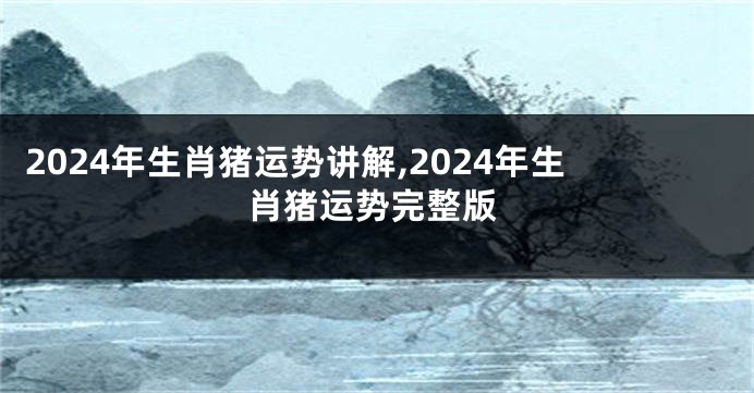 2024年生肖猪运势讲解,2024年生肖猪运势完整版