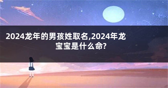 2024龙年的男孩姓取名,2024年龙宝宝是什么命?