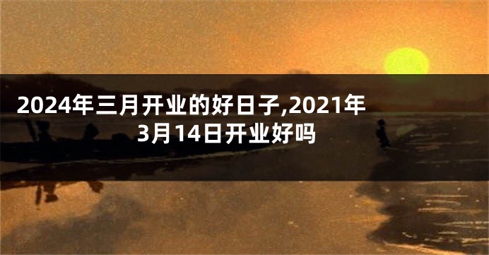 2024年三月开业的好日子,2021年3月14日开业好吗