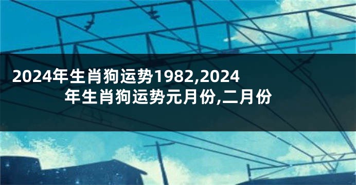 2024年生肖狗运势1982,2024年生肖狗运势元月份,二月份