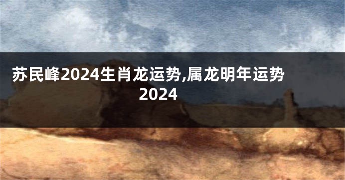 苏民峰2024生肖龙运势,属龙明年运势2024