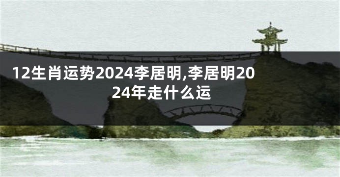 12生肖运势2024李居明,李居明2024年走什么运
