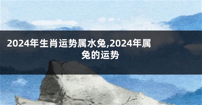 2024年生肖运势属水兔,2024年属兔的运势