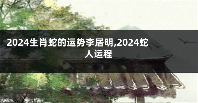 2024生肖蛇的运势李居明,2024蛇人运程