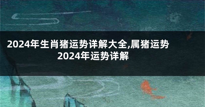 2024年生肖猪运势详解大全,属猪运势2024年运势详解