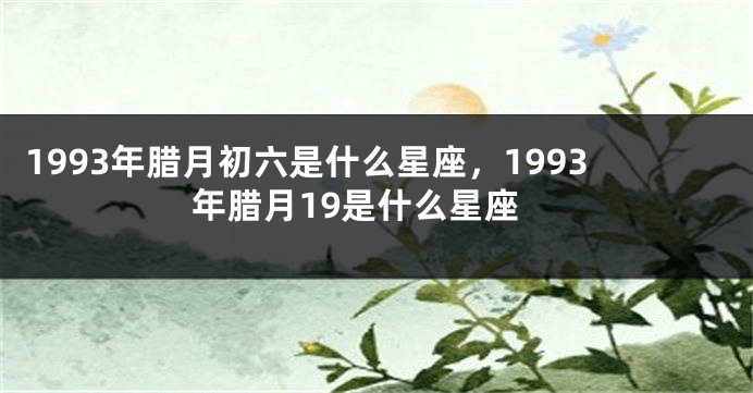 1993年腊月初六是什么星座，1993年腊月19是什么星座