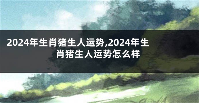 2024年生肖猪生人运势,2024年生肖猪生人运势怎么样