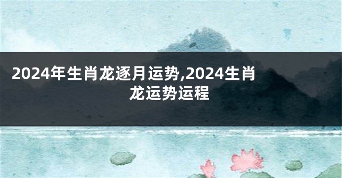 2024年生肖龙逐月运势,2024生肖龙运势运程