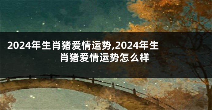 2024年生肖猪爱情运势,2024年生肖猪爱情运势怎么样