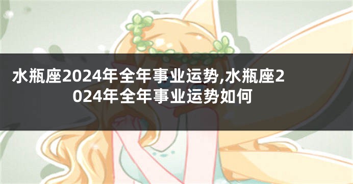 水瓶座2024年全年事业运势,水瓶座2024年全年事业运势如何