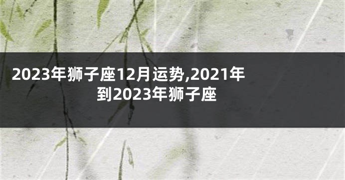 2023年狮子座12月运势,2021年到2023年狮子座