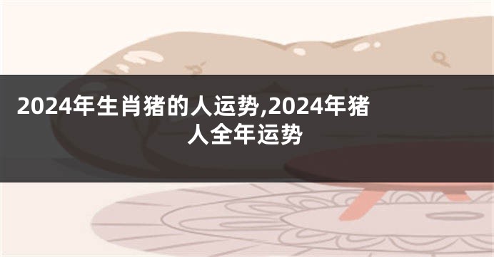 2024年生肖猪的人运势,2024年猪人全年运势