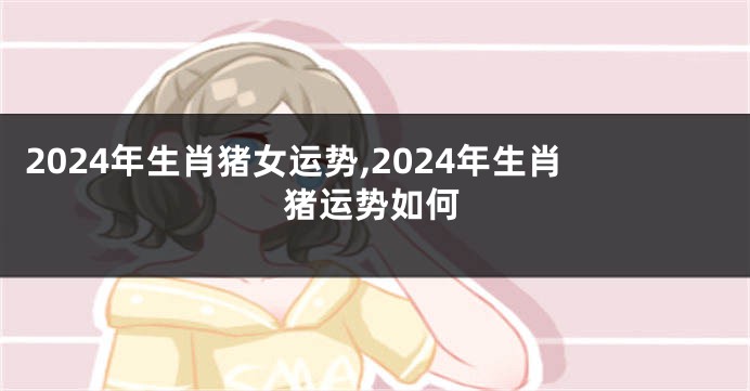 2024年生肖猪女运势,2024年生肖猪运势如何