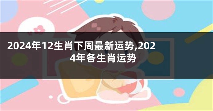 2024年12生肖下周最新运势,2024年各生肖运势