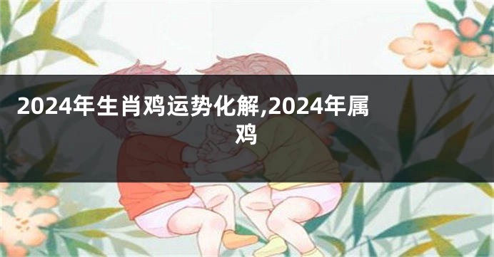 2024年生肖鸡运势化解,2024年属鸡