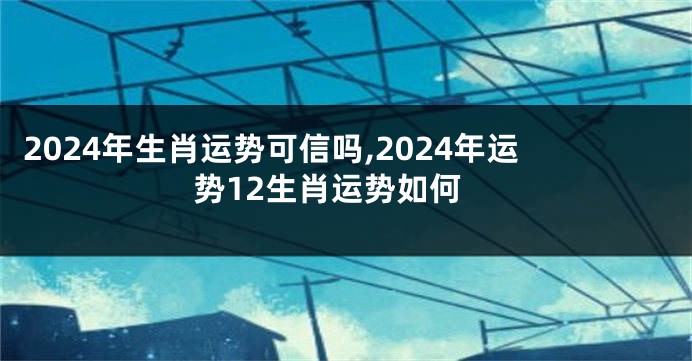 2024年生肖运势可信吗,2024年运势12生肖运势如何