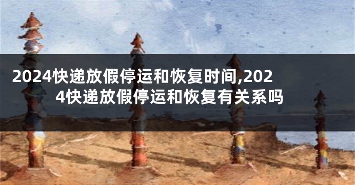 2024快递放假停运和恢复时间,2024快递放假停运和恢复有关系吗