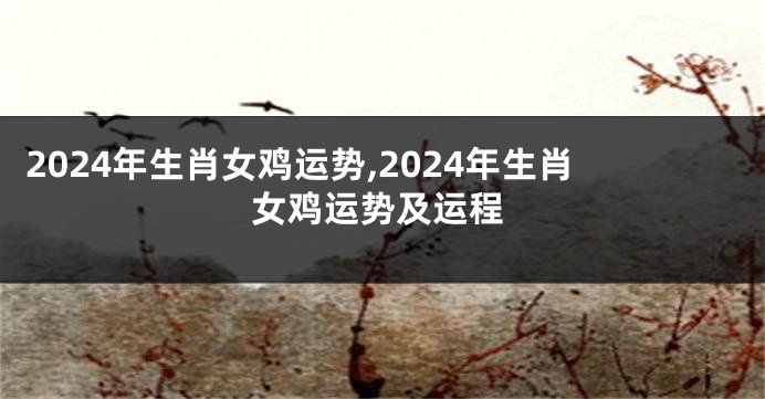 2024年生肖女鸡运势,2024年生肖女鸡运势及运程