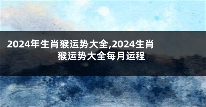 2024年生肖猴运势大全,2024生肖猴运势大全每月运程