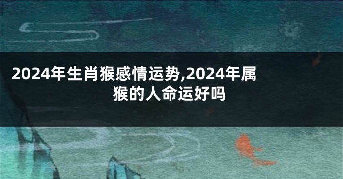 2024年生肖猴感情运势,2024年属猴的人命运好吗
