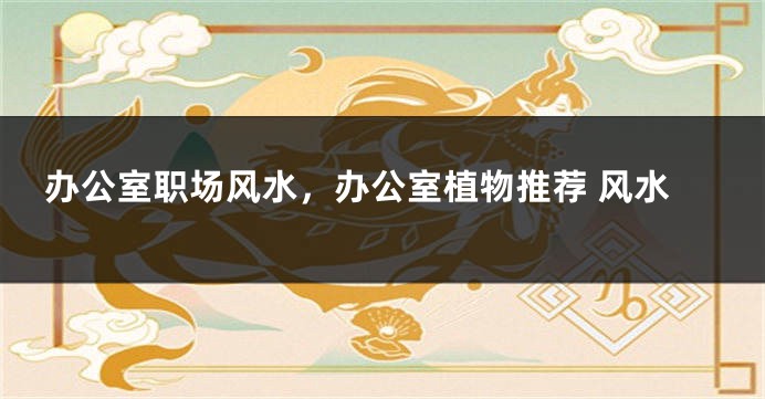 办公室职场风水，办公室植物推荐 风水