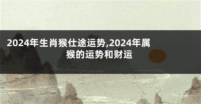 2024年生肖猴仕途运势,2024年属猴的运势和财运