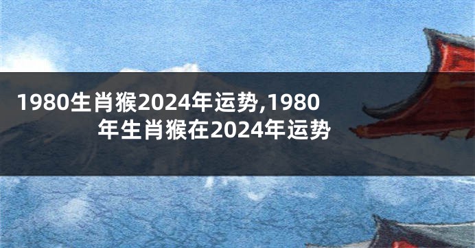 1980生肖猴2024年运势,1980年生肖猴在2024年运势