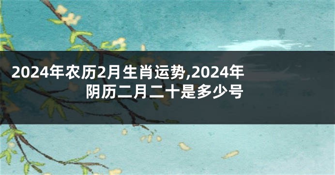 2024年农历2月生肖运势,2024年阴历二月二十是多少号