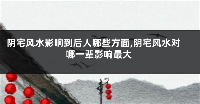 阴宅风水影响到后人哪些方面,阴宅风水对哪一辈影响最大