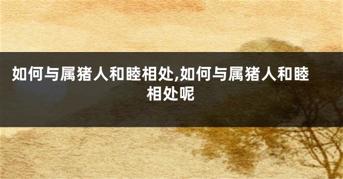 如何与属猪人和睦相处,如何与属猪人和睦相处呢