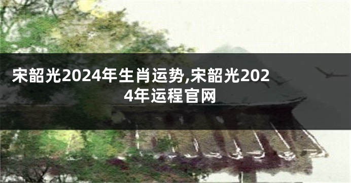 宋韶光2024年生肖运势,宋韶光2024年运程官网