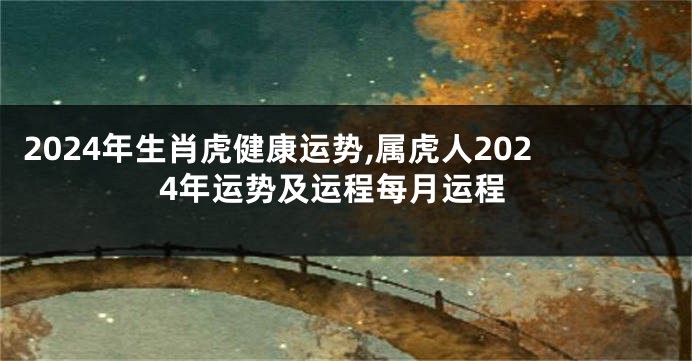 2024年生肖虎健康运势,属虎人2024年运势及运程每月运程