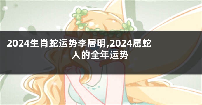 2024生肖蛇运势李居明,2024属蛇人的全年运势