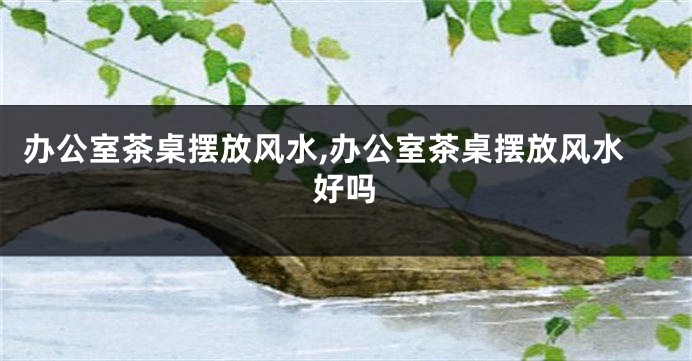 办公室茶桌摆放风水,办公室茶桌摆放风水好吗