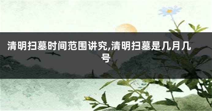 清明扫墓时间范围讲究,清明扫墓是几月几号
