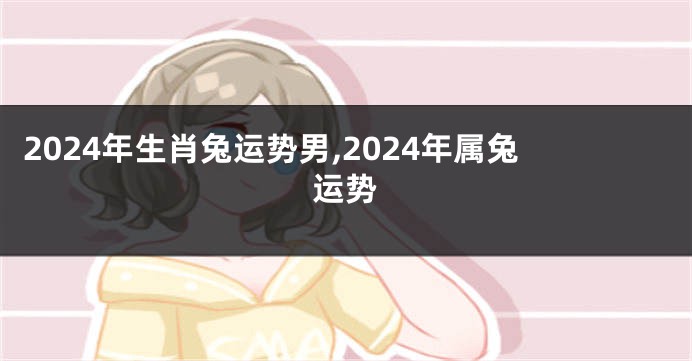 2024年生肖兔运势男,2024年属兔运势