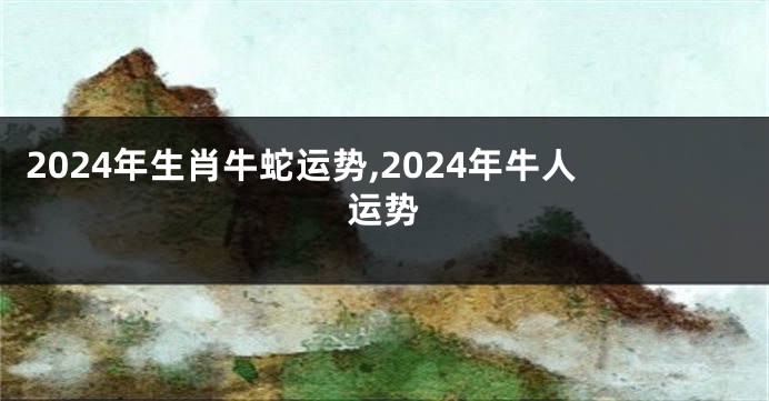 2024年生肖牛蛇运势,2024年牛人运势