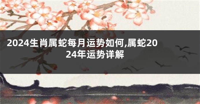 2024生肖属蛇每月运势如何,属蛇2024年运势详解