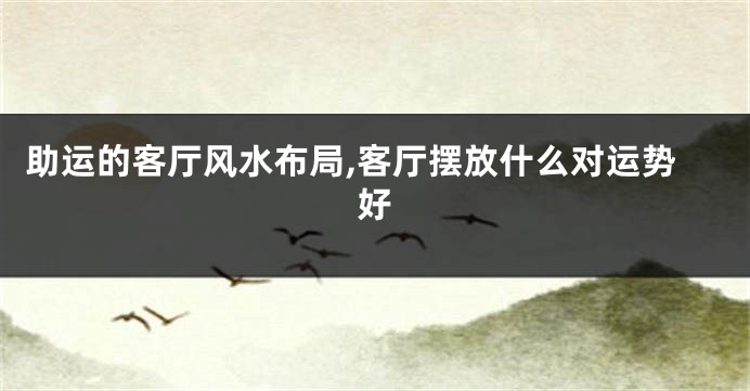 助运的客厅风水布局,客厅摆放什么对运势好