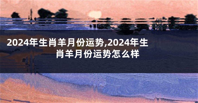 2024年生肖羊月份运势,2024年生肖羊月份运势怎么样