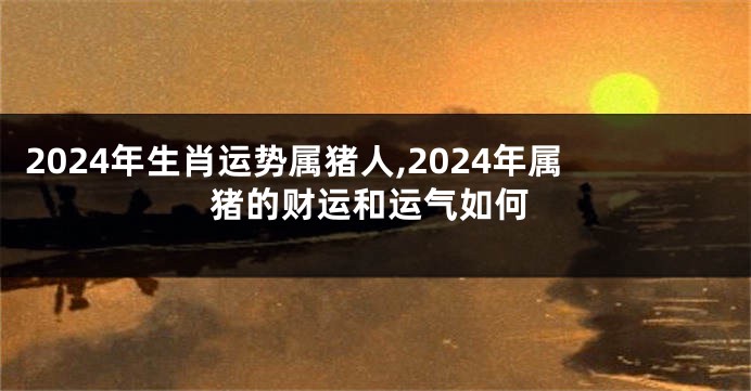 2024年生肖运势属猪人,2024年属猪的财运和运气如何