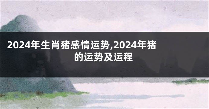 2024年生肖猪感情运势,2024年猪的运势及运程
