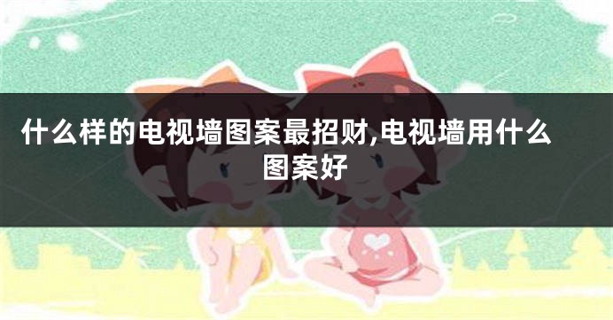 什么样的电视墙图案最招财,电视墙用什么图案好