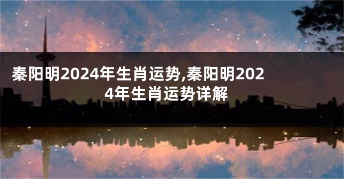 秦阳明2024年生肖运势,秦阳明2024年生肖运势详解