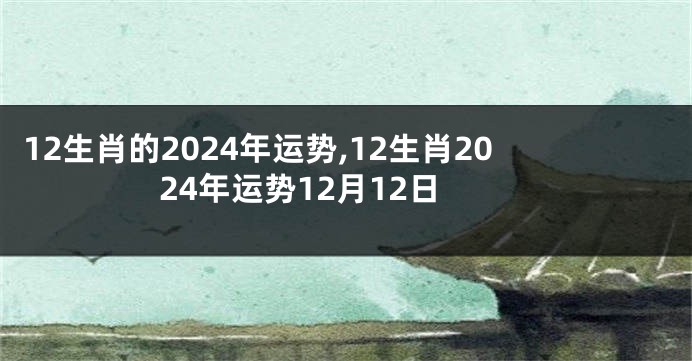 12生肖的2024年运势,12生肖2024年运势12月12日