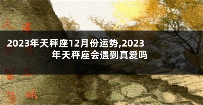 2023年天秤座12月份运势,2023年天秤座会遇到真爱吗