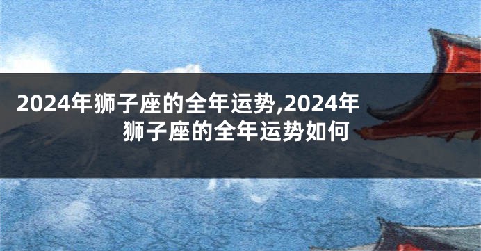 2024年狮子座的全年运势,2024年狮子座的全年运势如何