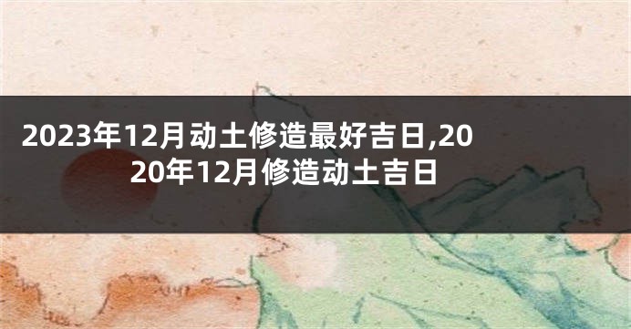 2023年12月动土修造最好吉日,2020年12月修造动土吉日