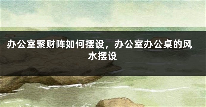 办公室聚财阵如何摆设，办公室办公桌的风水摆设