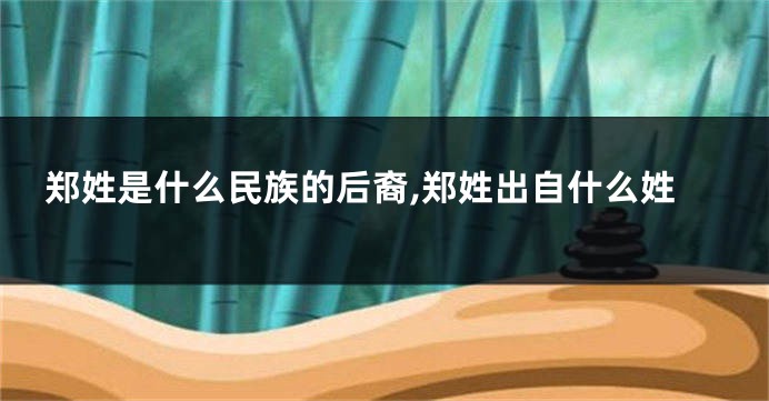 郑姓是什么民族的后裔,郑姓出自什么姓